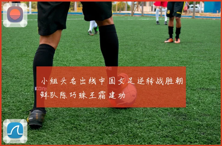 小组头名出线中国女足逆转战胜朝鲜队陈巧珠王霜建功