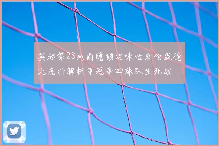 英超第28轮前瞻锁定咪咕看伦敦德比虎扑解析争冠争四球队生死战