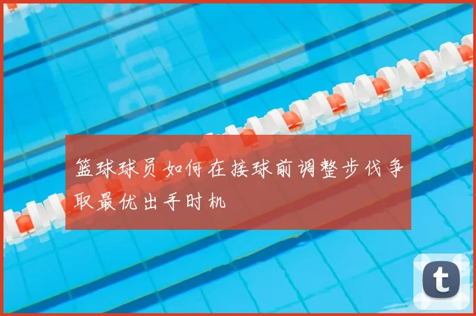 篮球球员如何在接球前调整步伐争取最优出手时机