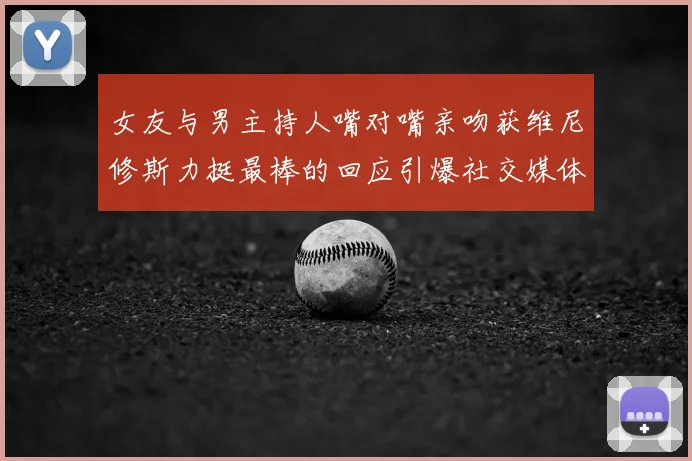 女友与男主持人嘴对嘴亲吻获维尼修斯力挺最棒的回应引爆社交媒体