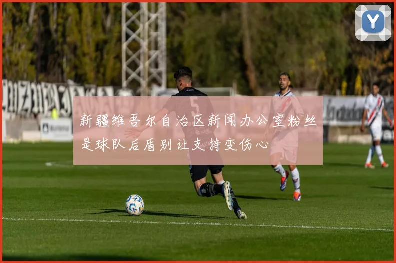 新疆维吾尔自治区新闻办公室粉丝是球队后盾别让支持变伤心