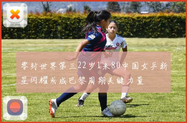 零封世界第三22岁1米80中国女乒新星闪耀或成巴黎周期关键力量