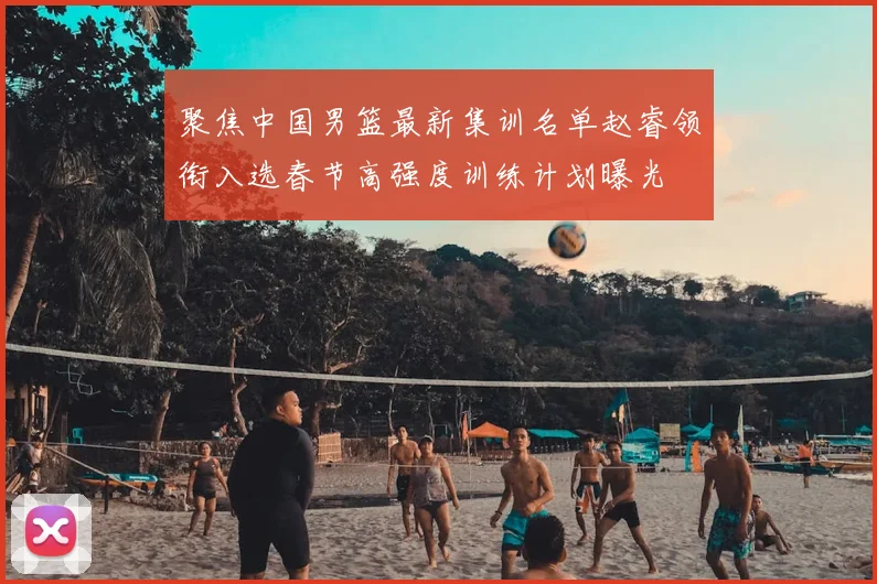 聚焦中国男篮最新集训名单赵睿领衔入选春节高强度训练计划曝光