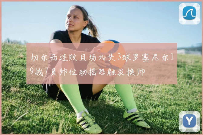 切尔西连败且场均失3球罗塞尼尔19战7负帅位动摇恐触发换帅