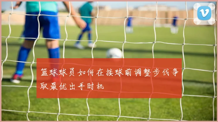 篮球球员如何在接球前调整步伐争取最优出手时机