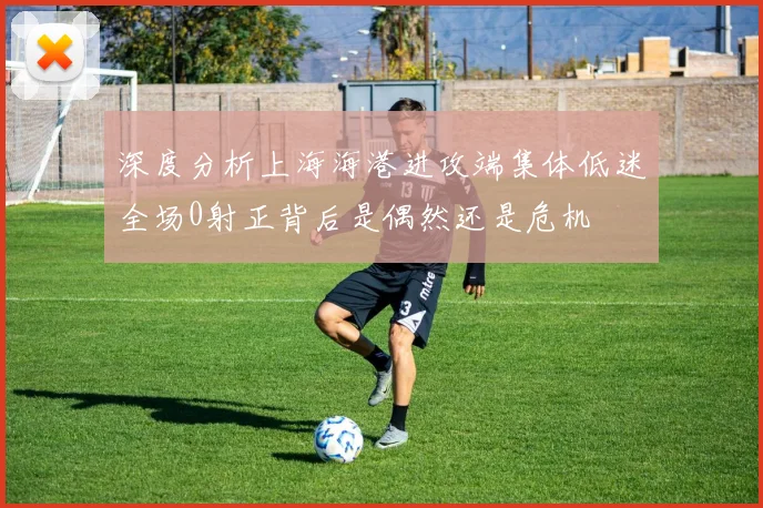 深度分析上海海港进攻端集体低迷全场0射正背后是偶然还是危机