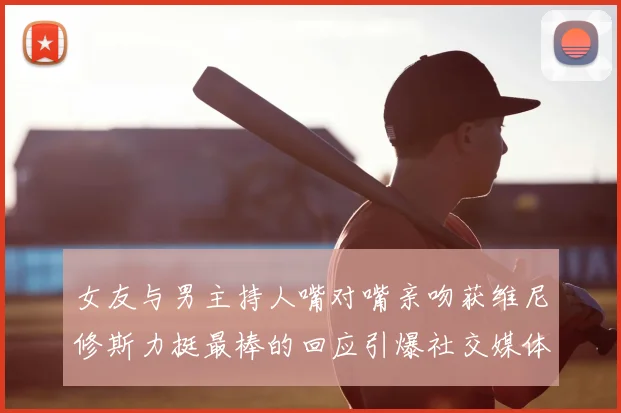 女友与男主持人嘴对嘴亲吻获维尼修斯力挺最棒的回应引爆社交媒体