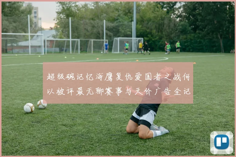 超级碗记忆海鹰复仇爱国者之战何以被评最无聊赛事与天价广告全记录