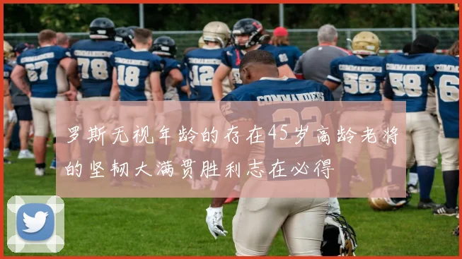 罗斯无视年龄的存在45岁高龄老将的坚韧大满贯胜利志在必得