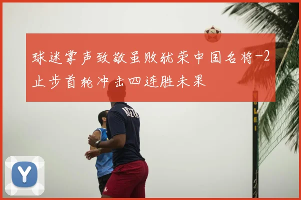 球迷掌声致敬虽败犹荣中国名将-2止步首轮冲击四连胜未果
