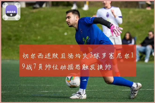 切尔西连败且场均失3球罗塞尼尔19战7负帅位动摇恐触发换帅